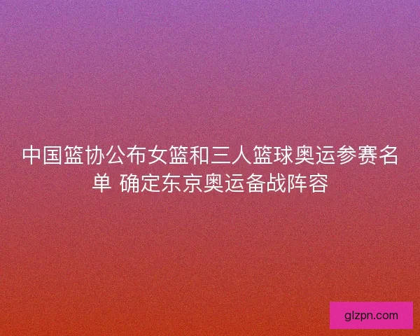 中国篮协公布女篮和三人篮球奥运参赛名单 确定东京奥运备战阵容