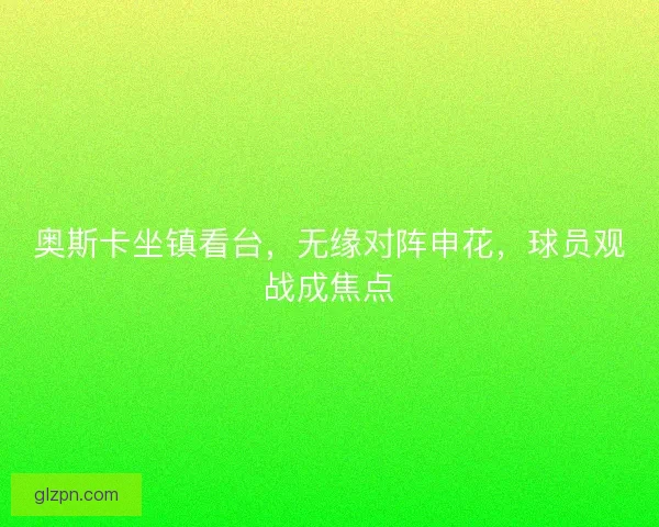 奥斯卡坐镇看台，无缘对阵申花，球员观战成焦点