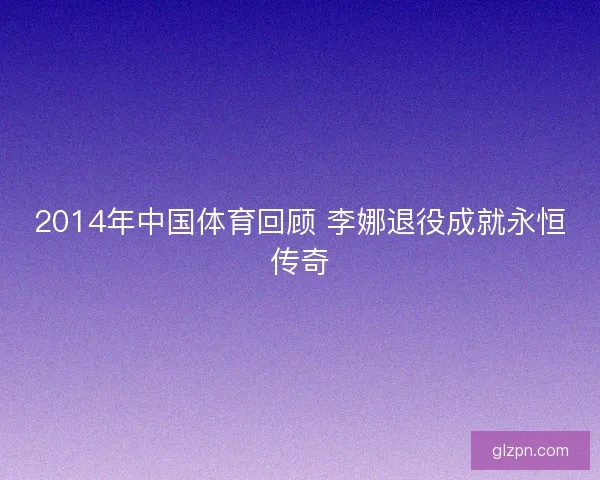 2014年中国体育回顾 李娜退役成就永恒传奇