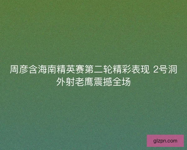周彦含海南精英赛第二轮精彩表现 2号洞外射老鹰震撼全场
