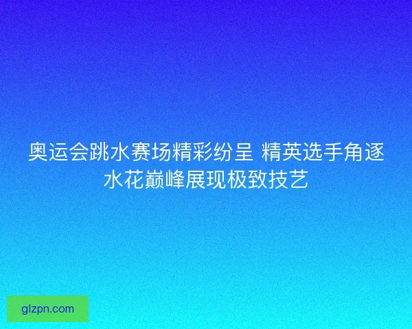 奥运会跳水赛场精彩纷呈 精英选手角逐水花巅峰展现极致技艺