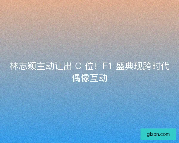 林志颖主动让出 C 位！F1 盛典现跨时代偶像互动
