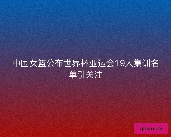 中国女篮公布世界杯亚运会19人集训名单引关注