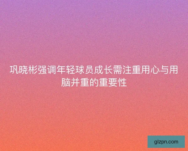 巩晓彬强调年轻球员成长需注重用心与用脑并重的重要性