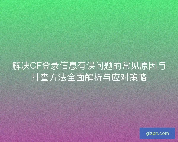 解决CF登录信息有误问题的常见原因与排查方法全面解析与应对策略