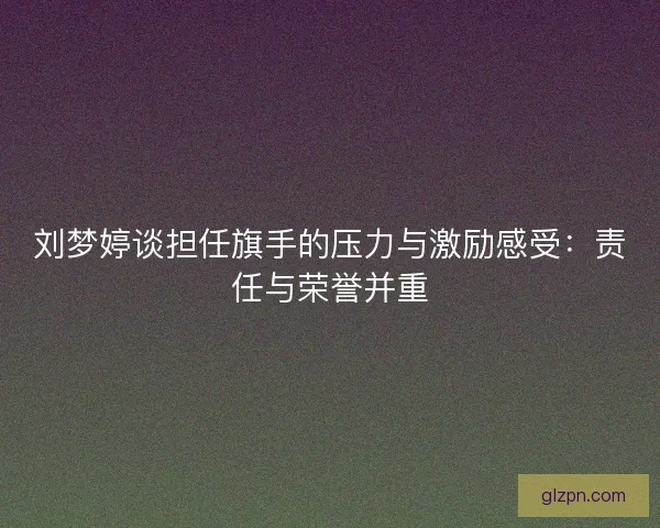 刘梦婷谈担任旗手的压力与激励感受：责任与荣誉并重