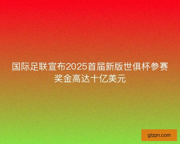 国际足联宣布2025首届新版世俱杯参赛奖金高达十亿美元