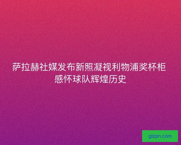 萨拉赫社媒发布新照凝视利物浦奖杯柜 感怀球队辉煌历史
