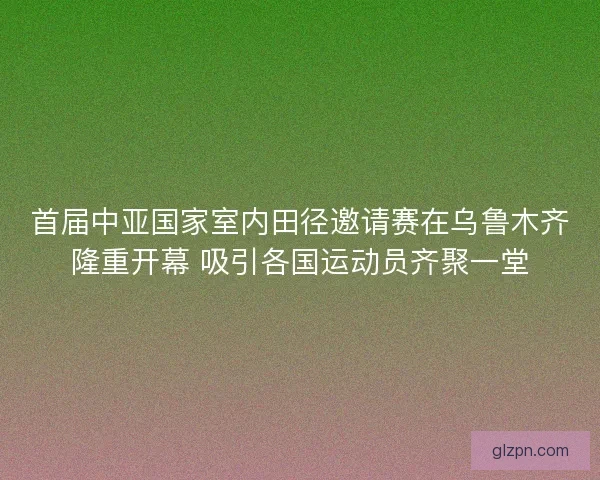 首届中亚国家室内田径邀请赛在乌鲁木齐隆重开幕 吸引各国运动员齐聚一堂
