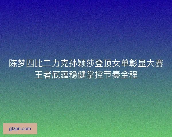 陈梦四比二力克孙颖莎登顶女单彰显大赛王者底蕴稳健掌控节奏全程