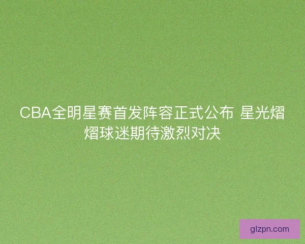 CBA全明星赛首发阵容正式公布 星光熠熠球迷期待激烈对决