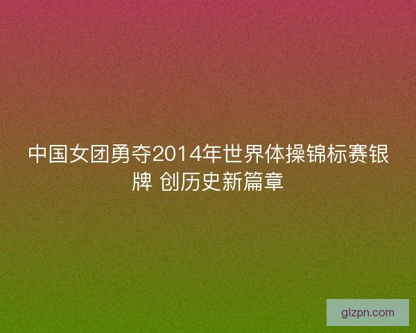 中国女团勇夺2014年世界体操锦标赛银牌 创历史新篇章